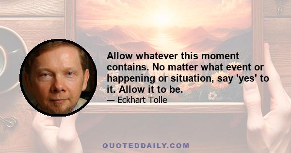 Allow whatever this moment contains. No matter what event or happening or situation, say 'yes' to it. Allow it to be.