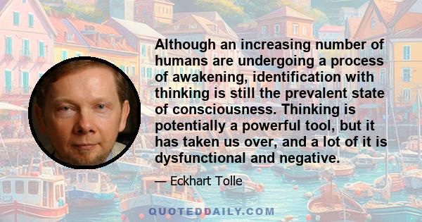 Although an increasing number of humans are undergoing a process of awakening, identification with thinking is still the prevalent state of consciousness. Thinking is potentially a powerful tool, but it has taken us