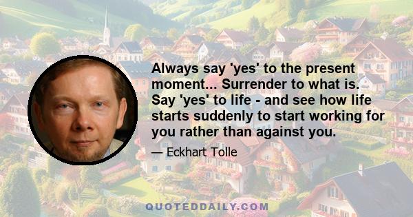 Always say 'yes' to the present moment... Surrender to what is. Say 'yes' to life - and see how life starts suddenly to start working for you rather than against you.