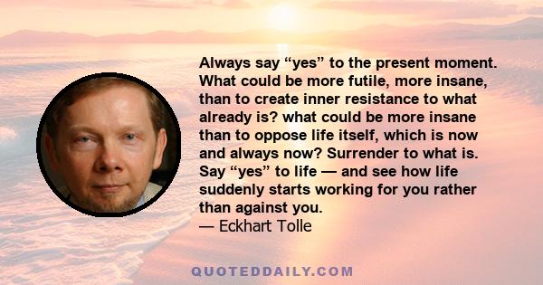 Always say “yes” to the present moment. What could be more futile, more insane, than to create inner resistance to what already is? what could be more insane than to oppose life itself, which is now and always now?