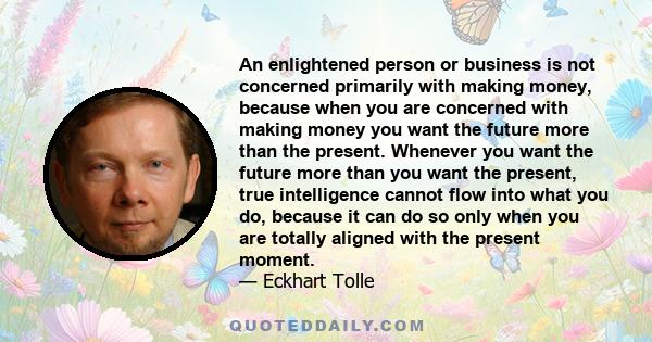 An enlightened person or business is not concerned primarily with making money, because when you are concerned with making money you want the future more than the present. Whenever you want the future more than you want 