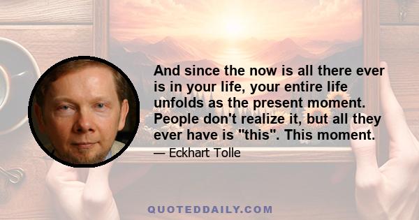 And since the now is all there ever is in your life, your entire life unfolds as the present moment. People don't realize it, but all they ever have is this. This moment.