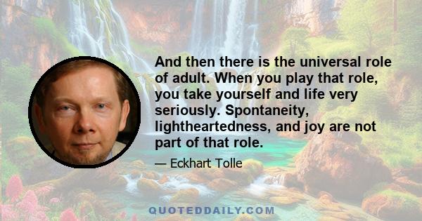 And then there is the universal role of adult. When you play that role, you take yourself and life very seriously. Spontaneity, lightheartedness, and joy are not part of that role.