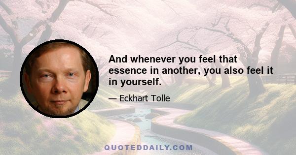 And whenever you feel that essence in another, you also feel it in yourself.