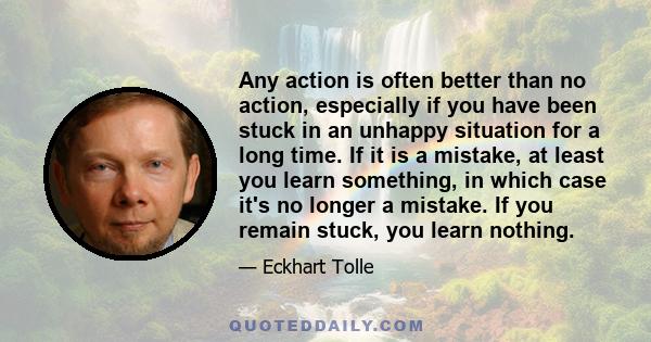 Any action is often better than no action, especially if you have been stuck in an unhappy situation for a long time. If it is a mistake, at least you learn something, in which case it's no longer a mistake. If you