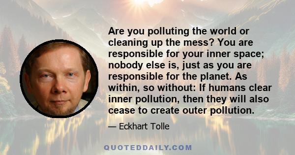 Are you polluting the world or cleaning up the mess? You are responsible for your inner space; nobody else is, just as you are responsible for the planet. As within, so without: If humans clear inner pollution, then