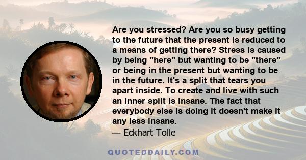 Are you stressed? Are you so busy getting to the future that the present is reduced to a means of getting there? Stress is caused by being here but wanting to be there or being in the present but wanting to be in the