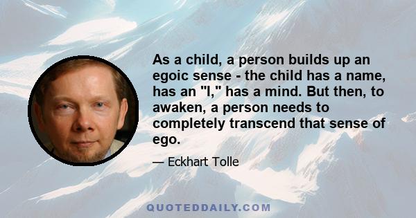 As a child, a person builds up an egoic sense - the child has a name, has an I, has a mind. But then, to awaken, a person needs to completely transcend that sense of ego.