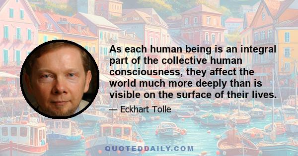 As each human being is an integral part of the collective human consciousness, they affect the world much more deeply than is visible on the surface of their lives.