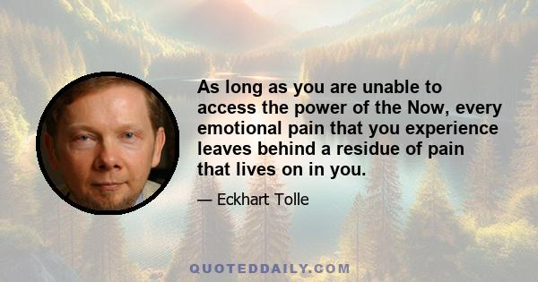 As long as you are unable to access the power of the Now, every emotional pain that you experience leaves behind a residue of pain that lives on in you.