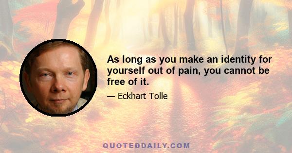 As long as you make an identity for yourself out of pain, you cannot be free of it.