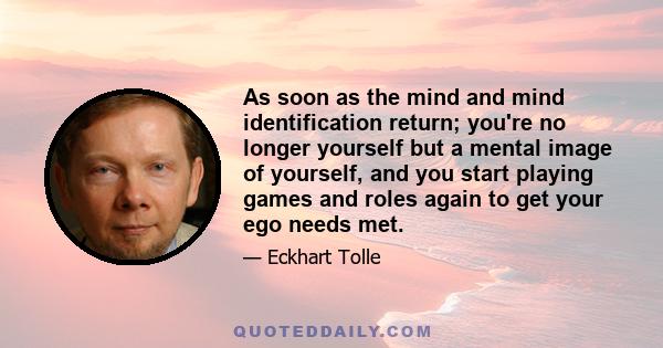 As soon as the mind and mind identification return; you're no longer yourself but a mental image of yourself, and you start playing games and roles again to get your ego needs met.