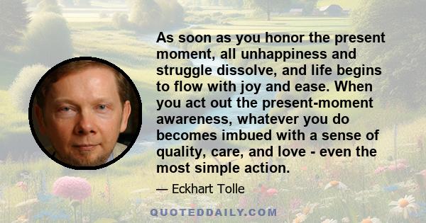 As soon as you honor the present moment, all unhappiness and struggle dissolve, and life begins to flow with joy and ease. When you act out the present-moment awareness, whatever you do becomes imbued with a sense of