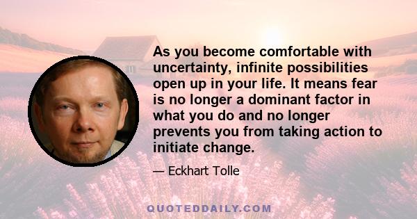 As you become comfortable with uncertainty, infinite possibilities open up in your life. It means fear is no longer a dominant factor in what you do and no longer prevents you from taking action to initiate change.