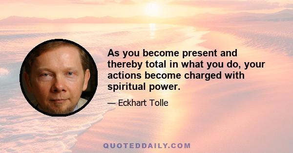 As you become present and thereby total in what you do, your actions become charged with spiritual power.