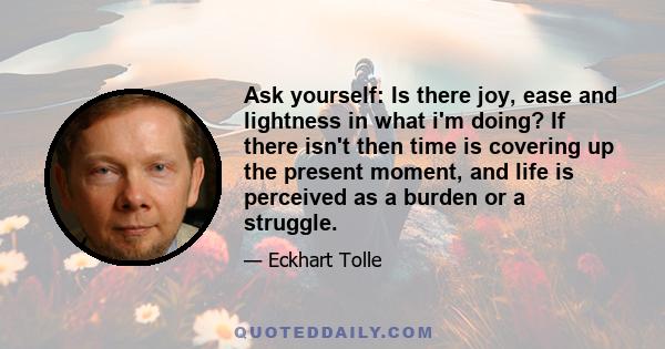 Ask yourself: Is there joy, ease and lightness in what i'm doing? If there isn't then time is covering up the present moment, and life is perceived as a burden or a struggle.