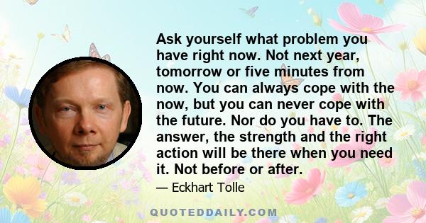 Ask yourself what problem you have right now. Not next year, tomorrow or five minutes from now. You can always cope with the now, but you can never cope with the future. Nor do you have to. The answer, the strength and