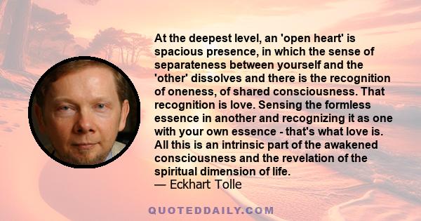 At the deepest level, an 'open heart' is spacious presence, in which the sense of separateness between yourself and the 'other' dissolves and there is the recognition of oneness, of shared consciousness. That