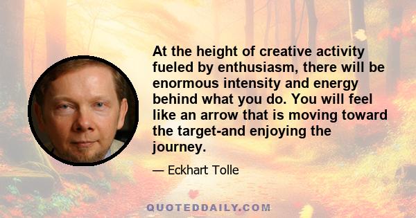 At the height of creative activity fueled by enthusiasm, there will be enormous intensity and energy behind what you do. You will feel like an arrow that is moving toward the target-and enjoying the journey.