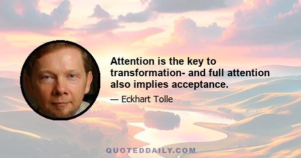 Attention is the key to transformation- and full attention also implies acceptance.