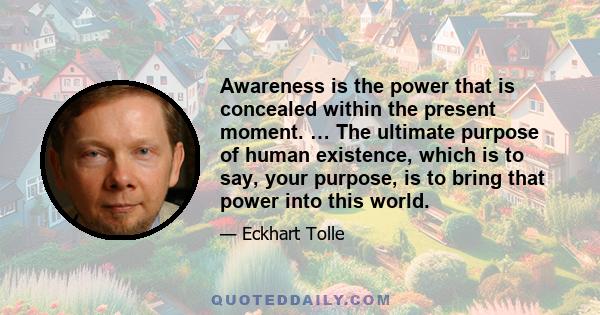 Awareness is the power that is concealed within the present moment. … The ultimate purpose of human existence, which is to say, your purpose, is to bring that power into this world.