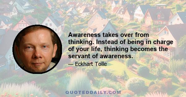 Awareness takes over from thinking. Instead of being in charge of your life, thinking becomes the servant of awareness.