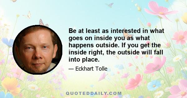 Be at least as interested in what goes on inside you as what happens outside. If you get the inside right, the outside will fall into place.