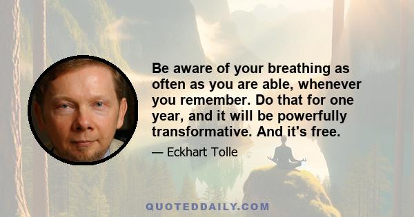 Be aware of your breathing as often as you are able, whenever you remember. Do that for one year, and it will be powerfully transformative. And it's free.