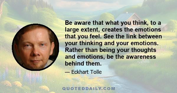 Be aware that what you think, to a large extent, creates the emotions that you feel. See the link between your thinking and your emotions. Rather than being your thoughts and emotions, be the awareness behind them.