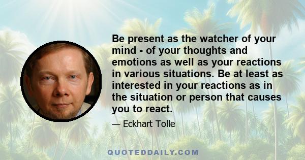 Be present as the watcher of your mind - of your thoughts and emotions as well as your reactions in various situations. Be at least as interested in your reactions as in the situation or person that causes you to react.