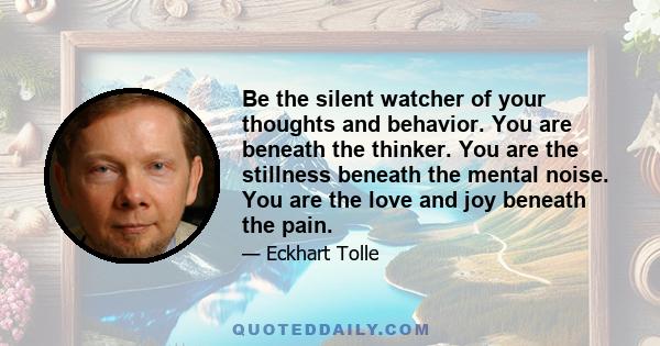 Be the silent watcher of your thoughts and behavior. You are beneath the thinker. You are the stillness beneath the mental noise. You are the love and joy beneath the pain.