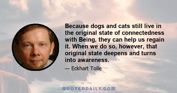 Because dogs and cats still live in the original state of connectedness with Being, they can help us regain it. When we do so, however, that original state deepens and turns into awareness.