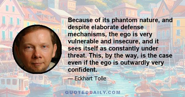 Because of its phantom nature, and despite elaborate defense mechanisms, the ego is very vulnerable and insecure, and it sees itself as constantly under threat. This, by the way, is the case even if the ego is outwardly 