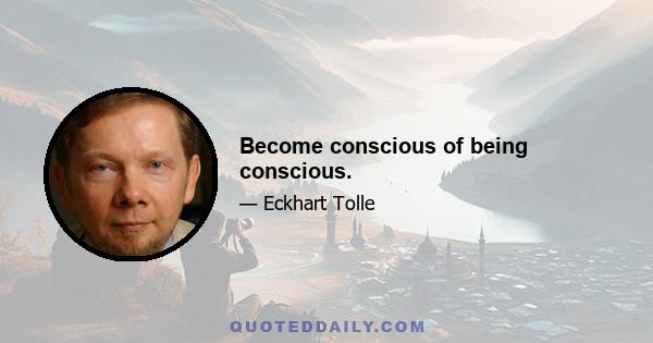 Become conscious of being conscious.