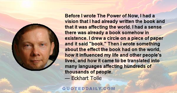 Before I wrote The Power of Now, I had a vision that I had already written the book and that it was affecting the world. I had a sense there was already a book somehow in existence. I drew a circle on a piece of paper