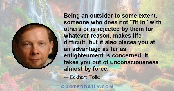 Being an outsider to some extent, someone who does not fit in with others or is rejected by them for whatever reason, makes life difficult, but it also places you at an advantage as far as enlightenment is concerned. It 