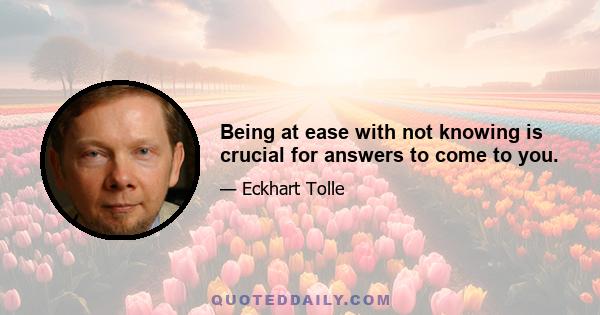 Being at ease with not knowing is crucial for answers to come to you.