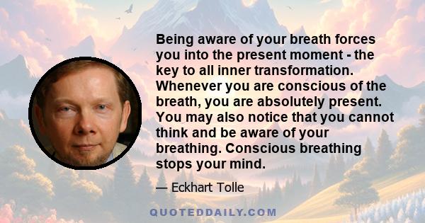 Being aware of your breath forces you into the present moment - the key to all inner transformation. Whenever you are conscious of the breath, you are absolutely present. You may also notice that you cannot think and be 