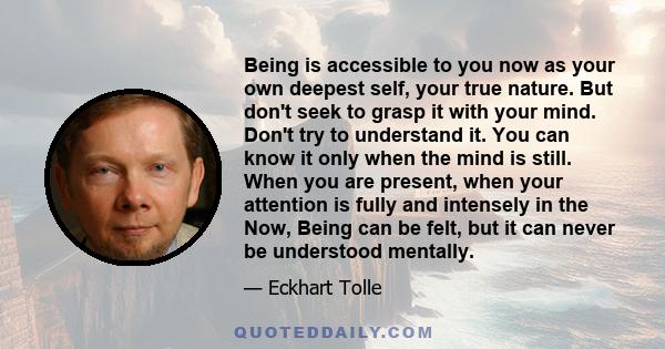 Being is accessible to you now as your own deepest self, your true nature. But don't seek to grasp it with your mind. Don't try to understand it. You can know it only when the mind is still. When you are present, when