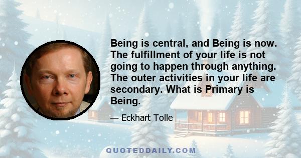 Being is central, and Being is now. The fulfillment of your life is not going to happen through anything. The outer activities in your life are secondary. What is Primary is Being.