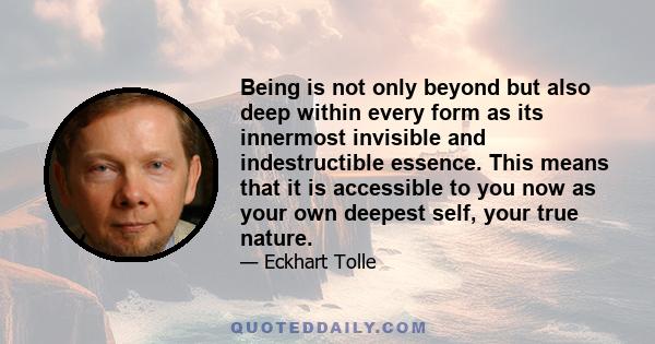 Being is not only beyond but also deep within every form as its innermost invisible and indestructible essence. This means that it is accessible to you now as your own deepest self, your true nature.