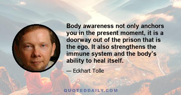 Body awareness not only anchors you in the present moment, it is a doorway out of the prison that is the ego. It also strengthens the immune system and the body’s ability to heal itself.