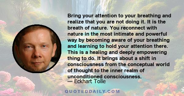 Bring your attention to your breathing and realize that you are not doing it. It is the breath of nature. You reconnect with nature in the most intimate and powerful way by becoming aware of your breathing and learning