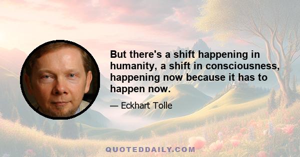 But there's a shift happening in humanity, a shift in consciousness, happening now because it has to happen now.