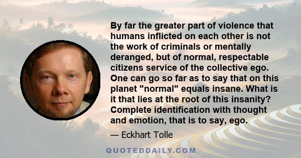 By far the greater part of violence that humans inflicted on each other is not the work of criminals or mentally deranged, but of normal, respectable citizens service of the collective ego. One can go so far as to say