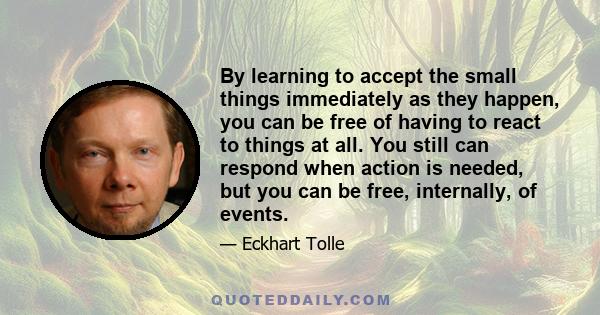 By learning to accept the small things immediately as they happen, you can be free of having to react to things at all. You still can respond when action is needed, but you can be free, internally, of events.