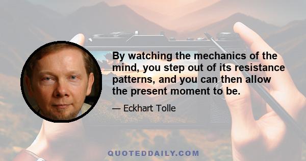 By watching the mechanics of the mind, you step out of its resistance patterns, and you can then allow the present moment to be.