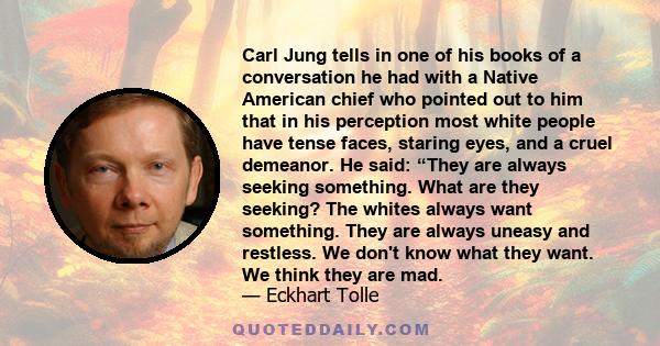 Carl Jung tells in one of his books of a conversation he had with a Native American chief who pointed out to him that in his perception most white people have tense faces, staring eyes, and a cruel demeanor. He said: