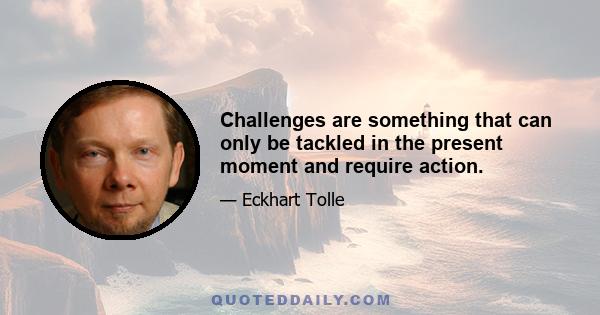 Challenges are something that can only be tackled in the present moment and require action.