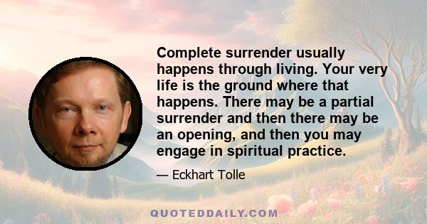 Complete surrender usually happens through living. Your very life is the ground where that happens. There may be a partial surrender and then there may be an opening, and then you may engage in spiritual practice.